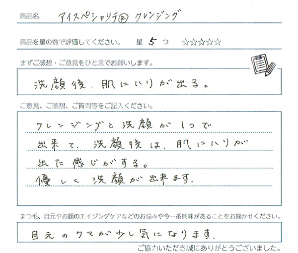 ご使用になられた方の声 アイスペシャリテ®クレンジング:クレンジングと洗顔がひとつでできて、洗顔後は肌にハリが出た感じがする。優しく洗顔ができます。